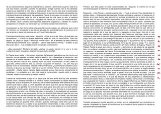 de sus razonamientos, seguimos respetando su carácter y admirando su genio. Esto es lo         Primero, que ella puede no estar comprometida ahí. Segundo, la manera en la que
que nos arrojan: queridita, pasame mis pantuflas, arreglé cuentas con él. No obstante,         convendrá juzgarla si al término de La apuesta está perdida.
quisiera que apelando a todo esto y, después de todo, da una nota que no está jamás,
hablando con propiedad, completamente ausente, al menos como estado de aquellos que            Respondo, —dice Pascal— perdida vuestra vida. —Y acá él articula: Pero perdiéndola no
más lejos llevaron el análisis de La apuesta de Pascal, a los cuales no quisiera, por temor    pierden nada.— Singularidad de esta nada. Primero se trata de una vida. Al menos por un
a olvidarlo enseguida, dejar de unir a aquellos que les cité hace un rato, el capítulo         tiempo, en el caso medio, esta elección no se hace en absoluto, en el lecho de muerte,
consagrado por el señor Souriau a La apuesta de Pascal, en su libro La sombra de dios.         aunque esto no sea, en absoluto impensable, una vida que ustedes habrán vivido. Esta
Ahí también verán ustedes observaciones totalmente sugestivas y válidas en nuestra             vida es evocada en otro momento como comportando más de un placer, placeres que
perspectiva, en relación a la manera en que conviene manejar este testimonio.                  califica de apostados, sin duda pero que no están menos provistos ahí de un cierto pes o,
                                                                                               ya que harán obstáculo a lo que de este razonamiento aquel al que se dirige siente el
Una apuesta: se han dicho sobre esta apuesta muchas cosas y, en particular que no era          alcance convincente. La ambigüedad, pues, de esta vida entre esto de que ella es el
tal. Vamos a ver enseguida lo que es una apuesta. Lo que causa temor al comienzo es lo         corazón de la resistencia del sujeto a comprometerse en La apuesta y que, por otra parte,
que se pone en juego y la manera que un Pascal habla de esto.                                  respecto a aquello de lo que se trata en La apuesta es una nada. Esto es lo que
                                                                                               propiamente debe ser retenido por nosotros para hacernos interrogar sobre lo que
Examinemos entonces, este punto y digamos: —Dios es o no es. Pero ¿de qué lado nos             distingue a esta nada. Esta nada tiene igualmente esta propiedad de es lo que se pone en
inclinaremos?. La razón no puede determinar nada ahí. Hay un caos infinito. Todo nos           juego, de lo que vamos a ver enseguida aquello de lo que se trata en lo que concierne a
separa. Se juega un juego —atención a esta frase— en el extremo de esta distancia              una apuesta. Esta acotación es justamente el algo que va a permitirnos dar su verdadero
infinita donde acontecerá cruz o cara(61)—. Jamás esta distancia infinita, —a saber, lo que    lugar en la estructura, a esa pretendida nada de lo que se pone en juego. Y ni cuando
ella quiere decir—, fue verdaderamente tomada en consideración.                                franqueando el término discurso, para ponerlos ahí como señores a Dugas y Riquier, de
                                                                                               Pascal, Pascal a aquel que viene a consentir, a someterse a las reglas de La apuesta,
—¿Que apostarán? Mediante la razón ustedes no pueden decidir ni lo uno ni lo otro,             dice, sin embargo: ustedes no podrán creer que los efectos de mi apuesta, se identifican a
mediante la razón no pueden defender ninguno de los dos(62).                                   mi creencia. La respuesta de Pascal: Embrutecerse, la que producía el horror del señor
                                                                                               Victor Cousin, el primero en haberla extraído con el escrito del escándalo de los papeles
Es Pascal quien habla. —No acusen entonces, de falsedad a aquellos que han hecho una           directos de Pascal, a los cuales él tenía directamente acceso. Este embrutecerse es, sin
elección, porque ustedes no saben nada de eso(63). No. —Responde el interlocutor, que          embargo, bastante claro. Este embrutecerse es exactamente lo que podemos designar
también es el mismo Pascal—. Pero, yo los acusaré de haber hecho, no esta elección,            como la renuncia a las trampas y a las envolturas, a las vestiduras del narcisismo, a saber,
sino una elección. Porque aún, cuando aquel que hace una elección y el otro, estén en          el despojamiento de esta imagen, la única que justamente no tiene las bestias, a saber, la
igual falta, ambos están en falta. Lo justo es no apostar en absoluto. —Si, pero hay que       imagen de sí. Lo que precipita, lo que cae al fin propuesto de una cierta ascesis, de un
apostar. Esto no es voluntario, ustedes están embarcados. ¿Cuál tomaran ustedes?, pues         cierto despojamiento, es propiamente lo que reúne en su situación en el ser a nivel de lo
veamos, ya que hay que elegir. Veamos lo que les interesa menos, tienen dos cosas para         que se afirma de esto como: yo soy en el campo del otro, de lo que en el sujeto destaca
perder(64). —Nadie parece haberse dado cuenta de que se trata pura y simplemente de            del desconocimiento de sí. Es decir, si debiéramos tomar como igual a la nada(66) , la nada
perderlas—. Lo verdadero y el bien, dos cosas a comprometer: vuestra razón y vuestra           que rueda, como podría, entonces, jugar su papel, de lo que se pone en juego. ¿Es que
voluntad, vuestro conocimiento y vuestra beatitud.                                             esta nada —introduzco acá la cuestión—, no podemos identificarla a este objeto siempre
                                                                                               huidizo, siempre substraído, a lo que es después de toda esperanza o desesperanza
Cuando se compromete a algo en un juego que se lleva entre dos hay dos apuestas:               esencia de nuestra deseo, a este objeto innombrable, inasible, inarticulable y, sin embargo,
vuestra razón y vuestra voluntad es la primera, vuestro conocimiento y vuestra beatitud es     que La apuesta de Pascal va a permitirnos afirmar, según la fórmula que Platón emplea en
la segunda, que no es puesta, en absoluto, por el mismo partenaire. Más tarde se dis cutirá    el Fedon, concerniente a lo que es del ser como algo a lo que corresponde a un discurso
sobre lo que está en juego, a saber: apuesten sin dudar, que él es, ya que hay igual riesgo    invencible? El, como causa del deseo y valor que lo determina, esto es aquello de lo que
de ganancia y de pérdida. Si no tuvieran sino que ganar dos vidas por una aún podrían          se trata en La apuesta en juego, pascalina. ¿Qué es lo que nos permite confirmarlo?.
apostar(65). A continuación de lo cual se nos promete, en una formula de la que importa        Seguramente acabo de decirlo, el hecho de que está comprometido como lo que se pone
no desconocer el texto, una infinidad da vidas, en principio, lo que desplaza por supuesto,    en juego en La apuesta. Paro esto conviene desenredar las oscuridades que conciernen a
las condiciones de lo que se apuesta. No son, en absoluto dos vidas en lugar de una, una       lo que es una apuesta, una apuesta es un acto al que muchos se entregan. Dije es un
vida de cada lado que son puestas en el juego, sino una vida p or una parte y por otra parte   acto; no hay apuesta, en efecto, sin algo que implique la decisión. La decisión se remite a
lo que Pascal llama una infinidad de vida. Luego, a continuación una infinidad de vidas        una causa que yo llamaría la causa ideal y que se llama el azar.
infinitamente felices. En lo que debemos retomar dentro de un instante cuando estudiemos
lo que significa tal apuesta. Pero, primero, quis iera interrogar sobre esto que no fue        También pongamos mucha atención en evitar acá la ambigüedad que consistiría en
retenido en absoluto. Es, a saber lo que quiere decir comprometer su vida y cómo ella está     insertar La apuesta de Pascal en los términos de la moderna teoría todavía no nacida en
puesta en el juego. Vemos a Pascal hacer alusión ahí a varias etapas de su razonamiento.       esa época de la probabilidad.
 