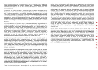 Aquí es necesario detenernos un instante sobre la manera en la cual antes a La apuesta,           partida. Esto no es nada acerca de La apuesta ya que La apuesta es que yo gane dos y,
Pascal intentó propiamente dar sustancia, si puedo decir, a esta referencia. Que puede            no obstante, esto vale algo, porque si jugamos la segunda ahora, o bien yo gano todo lo
parecerles àpresurada que les doy de la presencia del objeto que se encuentra en la               que se apostó, o bien si es usted el que gana, estamos en el mismo punto que al principio.
secuencia azarosa.
                                                                                                  Es decir que, si nos separamos, repito, de común acuerdo, cada uno retoma su apuesta.
Les explicaré, sin duda no hoy, sino la próxima vez, visto que la hora me limitará, por qué       Entonces, para yo consentir que soy ganador, ahora con la interrupción del juego, están
Pascal en La apuesta no evoca sino un juego, específicamente este y especialmente este            aquellos que parten y lo que es necesario repartir, partituri cognosciunt partitura hasta, o
para, —digamos rápidamente— un janseísta, se juega en varios golpes, pero una cosa                bien, si yo llego a retomar mi apuesta o yo gano todo. Les pido como legítimo tomar la
—en la época misma en que comenzaba a escribir los Pensamientos y donde nadie puede               mitad de vuestra apuesta. Es desde ahí que Pascal parte para dar un sentido a lo que
saber si ya había escrito los papelitos de La apuesta...—, una cosa fue trabajada por él, de      significa un juego de azar. Lo que no está puesto en valor es que si fuera yo el ganador
la que era muy celoso, ella es esencial para recordar, ya que en la tríada, que es de su          que interrumpo mi adversario estaría en todo el derecho de decir perdón, usted no ganó.
propia pluma y que resume los tres tiempos de La apuesta, de los que no habré recorrido           Y. entonces, ustedes no tienen nada que demandar sobre mi apuesta. La sustancia, la
sino dos, reservando para la próxima vez el tercero, pirroniano ningún acceso a la verdad         encarnación que da Pascal del valor del acto mismo del juego, separado de la secuencia
geómetra.                                                                                         de la partida he aquí donde se designa que lo que Pascal ve en el juego son estrictamente
                                                                                                  uno de estos objetos que no son nada y que pueden, de todos modos, evaluarse en
Es en estos términos que Pascal se dirige a la Sociedad Matemática Parisina, frente a la          función del valor de La apuesta , porque, —como él lo articula muy bien—, este objeto
cual presenta algunos de los resultados de su triángulo aritmético. Él mismo llama                definible con toda justicia y toda justeza en la regla de las partidas, es tenerlo sobre el
estupefaciente a esta captura; este cabestro pasado por él, de la geometría al azar. Él           dinero del otro.
dialoga largamente con Fermat, espíritu sin duda eminente. pero al que su posición en la
Magistratura de Tolousse, sin duda, digamos, distraía de la estricta firmeza necesaria para       Son las catorce. Y estas cosas en las cuales me adelanto, las que ustedes verán que en
las especulaciones matemáticas. Porque ellos no están, en absoluto, de acuerdo sobre lo           último término, en ninguna parte ahí, donde les dije las cosas hoy, está La apuesta, ya que
que se llamará, —ustedes verán lo que es a continuación—, el valor de la partidas. Y              La apuesta está en La apuesta de Pascal sobre la existencia del otro. Que esta apuesta
justamente, demasiado prematuramente, Fermat entiende tratarlas en nombre de la                   tenga por segura esas dos líneas separadas por una barra, Dios existe, Dios no existe, a
probabilidad, es decir, de la serie de golpes arreglados según la seguidilla de los               saber que, no como se lo dijo, La apuesta de Pascal permanece suspendida, porque si
resultados combinatorios entre lo que dan, digamos con Pascal, cara o cruz.                       Dios no existe no hay apuesta, ya que no hay ni Otro ni apuesta. Muy lejos de eso, la
                                                                                                  estructura que adelanta La apuesta de Pascal es la posibilidad, no solamente
Pascal tiene otro procedimiento totalmente distinto. Es lo que es en Pascal la regla de las       fundamental, sino yo diría esencial, estructural, ubicuista en toda estructura del sujeto, que
partidas. Voy a intentar ponerlo enseguida alcance de vuestra mano. Naturalmente,                 el campo en relación al cual se instaura la reivindicación del , el objeto del deseo, es el
ustedes creerán comprender. Les aconsejo, —sin embargo—, ponerse muy seriamente en                campo del Otro en tanto que dividido en relación al ser mismo, que es lo que está en mi
la lectura de Boutroux, Gazier, Brunschvicg, en el Libro III, del volúmen III, en la lectura de   grafo como S(A/) [A mayúscula barrada]
lo que respecta no solamente a la regla de las partidas, sino al triángulo matemático.
Porque ustedes verán en este momento que eso no se da inmediatamente, aunque, como
voy a decírselos, es por primera vez que Descartes lo presenta a Fermat o a Monsier de
Carcavie, no recuerdo.

Una partida se juega en dos tiempos. Esto supone que las apuestas están ahí. Decimos,
provisoriamente, que son iguales. Se juega una tirada, yo gano. Mi compañero desea
detener ahí la partida. Subrayo esta escansión que está resumida en Pascal. Habla, a
continuación, de un común acuerdo. Ahora bien vamos a volver a verlo, este común
acuerdo merece ser interrogado, estoy de acuerdo. ¿Es que vamos, ya que nadie ganó, a
seguir al azar del que se trata? Es, por ejemplo, que dos veces el cospel salga a
continuación cruz sobre lo que yo había apostado por simple suposición. Yo no gané. Y,
sin embargo, Pascal dice y afirmó en un desarrollo que da a la articulación de la que se va
a tratar todo su peso, porque resulta de esto una teoría matemática cuyos desarrollos son
muy amplios, y es a esta amplitud que les pedía hace un rato esperando que me vuelvan a
escuchar la semana próxima, que se remitieran.

Pascal dice: así debe razonar el ganador para dar su acuerdo, debe decir, ganó una
 