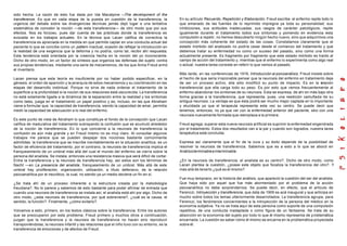 sido hecha. La razón de esto fue dada por Ida Macalpine —       The development of the
transference. Es que en cada etapa de la puesta en cuestión de la transferencia, la               En su artículo Recuerdo, Repetición y Elaboración, Freud escribe: el enfermo repite todo lo
urgencia del debate sobre las divergencias técnicas jamás dejó lugar a una tentativa              que emanado de las fuentes de lo reprimido impregna ya toda su personalidad; sus
sistemática de concebir la noción —de esta transferencia— de otro modo que por sus                inhibiciones, sus actitudes inadecuadas, sus rasgos de carácter patológicos, repite
efectos. Nos es forzoso, pues dar cuenta de las prácticas donde la transferencia es               igualmente durante el tratamiento todos sus síntomas y poniendo en evidencia esta
evocada en los trabajos actuales. En la técnica que Lacan califica de correctiva la               compulsión a repetir, no hemos descubierto ningún hecho nuevo, sino que adquirimos una
transferencia es apreciada en la medida en que permite captar en una conducta actual del          concepción más coherente del estado de las cosas. Constatamos claramente que el
paciente lo que se concibe como un pattern inactual, ocasión de reflejar la introducción en       estado mórbido del analizado no podría cesar desde el comienzo del tratamiento y que
la realidad de una exigencia que la deforma y no podría, como tal, recibir ahí respuesta.         debemos tratar su enfermedad no como un suceso del pasado, sino como una forma
Esta tendencia está orientada por la creencia hecha en la noción del yo inconsciente.             actualmente presente. Es fragmento por fragmento que este estado mórbido es traído al
Dicho de otro modo, en un factor de síntesis que organiza las defensas del sujeto contra          campo de acción del tratamiento y, mientras que el enfermo lo experimenta como algo real
sus propias tendencias, mediante una serie de mecanismos, de los que Anna Freud armó              o actual, nuestra tarea consiste en referir lo que vemos al pasado.
el inventario.
                                                                                                  Más tarde, en las conferencias de 1916, Introducción al psicoanálisis, Freud insiste sobre
Lacan piensa que esta teoría es insuficiente por no haber podido especificar, en la               el hecho de que seria irrazonable pensar que la neurosis del enfermo en tratamiento deja
génesis, el orden de aparición y la jerarquía de estos mecanismos y su coordinación en las        de ser un proceso activo, ella sólo modificó su punto de impacto. Es en la r       elación
etapas del desarrollo instintual. Porque no sirve de nada ordenar el tratamiento de la            transferencial que ella carga todo su peso. Es por esto que vemos frecuentemente al
superficie a la profundidad si la noción de sus relaciones está oscurecida. La transferencia      enfermo abandonar los síntomas de su neurosis. Esta se expresa, de ahí en más bajo otra
no está solamente ligada a la dinámica de la separación entre la realidad y los síntomas          forma gracias a la transferencia, que representa, pues, una reedición camuflada de su
como tales, juega en el tratamiento un papel positivo y es, incluso, en las que Abraham           antigua neurosis. La ventaja es que ésta podrá ser mucho mejor captada en lo importante
viene a formular que: la capacidad de transferencia, siendo la capacidad de amar, permitía        y elucidada ya que el terapeuta representa esta vez su centro. Se puede decir que
medir la capacidad de adecuación a lo real del enfermo.                                           tenemos, entonces, no ya que ver con la enfermedad anterior del paciente, sino con una
                                                                                                  neurosis nuevamente formada que reemplaza a la primera.
Es este punto de vista de Abraham lo que constituye el fondo de la concepción que Lacan
califica de madurativa del tratamiento subrayando la confusión que se acumuló alrededor           Freud agrega: superar esta nueva neurosis artificial es suprimir la enfermedad engendrada
de la noción de transferencia. En lo que concierne a la neurosis de transferencia la              por el tratamiento. Estos dos resultados van a la par y cuando son logrados, nuestra tarea
confusión es aún más grande y en Freud mismo no es muy claro. Al consultar algunos                terapéutica está concluida.
trabajos me parece que se pueden despejar dos nociones bastante comúnmente
admitidas: la transferencia que se inscribe inevitablemente en la situación analítica, es un      Expresa así claramente que el fin de la cura y su éxito depende de la posibilidad de
factor de eficiencia del tratamiento, por el contrario, la neurosis de transferencia implica el   resolver la neurosis de transferencia. Sabemos que es a esto a lo que se abocó en
franqueamiento de un umbral más allá del cual el mundo del enfermo se cierra sobre la             Análisis terminable e interminable.
persona del analista. Se instala, entonces una resistencia masiva que será difícil de cortar.
Entre la transferencia y la neurosis de transferencia hay, así estos son los términos de          ¿En la neurosis de transferencia, el analista es su centro?. Dicho de otro modo, como
Nacht —en La presencia del analista, franqueamiento de un umbral. Más allá de este                Lacan plantea la cuestión, ¿posee este objeto que focaliza la transferencia del otro?. Y
umbral hay proliferación, organización, utilización, a título defensivo, de la relación           más allá de tenerlo ¿qué es él mismo?
psicoanalítica por el neurótico, la cual, no siendo ya un medio deviene un fin en sí.
                                                                                                  Fue muy temprano, en la historia del análisis, que apareció la cuestión del ser del analista.
¿Se trata ahí de un proceso inherente a la estructura creada por la metodología                   Que haya sido por aquel que fue más atormentado por el problema de la acción
freudiana?. No lo parece y sabemos de esto bastante para poder afirmar de entrada que             psicoanalítica no debe sorprendernos. Se puede decir, en efecto, que el artículo de
cuando una neurosis de transferencia se instala así, el analista está ahí por algo. Dicho de      Ferenczi, Introyección y transferencia, que data de 1909 es acá inaugural y que anticipa en
otro modo, ¿esta neurosis de transferencia, por qué sobreviene?, ¿cuál es la causa, el            mucho sobre todos los temas ulteriormente desarrollados. La transferencia agrupa, para
sentido, la función?. Finalmente, ¿cómo evitarlo?.                                                Ferenczi, los fenómenos concernientes a la introyección de la persona del médico en la
                                                                                                  economía subjetiva. Ya no se trata aquí de esta persona como soporte de una compulsión
Volvamos a esto, primero, en los textos clásicos sobre la transferencia. Entre los autores        repetitiva, de una conducta inadaptada o como figura de un fantasma. Se trata de su
que se preocuparon por este problema, Freud primero y muchos otros a continuación,                absorción en la economía del sujeto por todo lo que él mismo representa de p roblemática
juzgan que la transferencia y la neurosis de transferencia no hacen sino reproducir               encarnada. La cuestión es saber cómo él mismo se encarna en la problemática proyectada
transponiéndolas, la neurosis infantil y las relaciones que el niño tuvo con su entorno, es la    sobre él.
transferencia de emociones y de afectos de Freud.
 