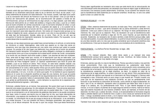 Lacan en su segunda parte.                                                                       físicos sean significantes es necesario otra cosa que esta teoría de la comunicación de
                                                                                                 una información entre dos personas y es necesario que haya en algún lugar la referencia a
Cuando usted dijo que había que concebir a la transferencia en su dimensión histórica y          una tercera. Eso tampoco puedo desarrollarlo. Entonces, no es cuestión de relación dual,
también en su dimensión estructural, este no es un término de Freud, es de Lacan. Y yo           que la transferencia está sostenida por la relación analítica. Anoté eso, no sé si es usted
estoy totalmente de acuerdo con esta distinción. Voy incluso, quizás, más lejos q ue Lacan       quien lo dice o si usted me cita.
y es su evocación del artículo de Ferenczi lo que me lo hizo pensar. Creo yo que toda la
técnica del reencuentro del pasado, de la reconstrucción del pasado a través de las
reminiscencias, porque la reminiscencia es algo actual y no algo pasado, que toda esta           PERRIER-ROUBLEF: —Lo cito.
técnica de reencuentro es un medio del análisis y ninguna otra cosa, y que es un medio
que es bueno emplear en ciertas coyunturas o que no es bueno emplear en otras. Lo que
el paciente aprehende del deseo del Otro, a propósito del objeto a y la cuestión de la           STEIN: —Bien, estamos totalmente de acuerdo, en todo caso. Pero, creo ahí también —no
castración como garantía de la función del Otro, creo que son estos los temas lacanianos         puedo desarrollar la cosa— que sería necesario dar su plana dimensión a este término
que me inspiraron para este segundo artículo. Son estos sin ninguna duda aunque yo no            sostenido. Creía que usted lo decía en su objeción. No tengo mi texto perfectamente de
empleo el álgebra de Lacan, porque por una razón o por otra no soy sensible a la ventaja         memoria. No, creo que es su objeción. Pero, es necesario ver que la transferencia está
de este tipo de formulación. Quizás, estoy en un error. Pero, en fin, es ahí que se              sostenida por la relación analítica o algo así. En fin, poco importa, ya que estamos de
encuentra mi fuente de inspiración lacaniana. Es importante notarlo. Por supuesto, no se         acuerdo. Sostenido, es necesario dar el plano sentido a este término porque estoy cada
puede desarrollar la cuestión ahora.                                                             vez más persuadido, no puedo desarrollárselos, no podría incluso hacerlo muy bien porque
                                                                                                 es una idea reciente, pero no creo que se pueda considerar que la situación analítica crea
Entonces, en las observaciones que usted hace concernientes a mi artículo, el corte donde        la transferencia. Crea que la situación analítica es una reveladora de la transferencia.
se introduce un poder heterogéneo, este corte que separa yo no digo dos seres en
presencia, sino que digo dos personas por una razón muy precisa que usted no puede
conocer. Es porque di en otro lugar una definición muy precisa de la noción de persona.          PARTICIPANTE: —La Señora Perrier-Roublef dijo: la regla...(68)
Ahí tampoco quiero lanzarme. Es evidente que estoy obligado a rechazar su observación,
concerniente como ya lo hice a propósito de la observación similar de Conté, concerniente
a la noción de una relación dual entre sujeto y objeto. Las razones de esto son múltiples.       STEIN: —Yo marqué relación. Bien usted tiene razón y yo marqué otra cosa
Pero, ante todo le hago notar que, incluso, en la descripción que doy en este texto, que         probablemente porque tenía ganas de hablar de eso. Continuo, de todos modos, mi
está lejos de constituir la obra acabada, ya que aquellos de entre us tedes que asistieron al    argumentación, para volver muy rápido a la regla.
Seminario de Piera Aulagnier oyeron un capítulo suplementario que tituló El juicio del
analista y que no es todavía el último. Pero incluso, en este texto ustedes notarán una          Entonces, pienso que ella no crea la transferencia. Pienso que ella la revela y nos permite
cosa, es que si hay personas en presencia, hay al menos t res ya que está la del paciente y      tomar conocimiento. Pero creo que la transferencia es, justamente, este factor
del psicoanalista en el corte y está aquella mítica que se podría describir como todo está       antropológico universal, donde falla toda teoría de la comunicación como concebida como
en uno y uno está en todo. Es decir, esta persona donde el psicoanalista y el paciente no        intercambio de la formación. Eso tampoco puedo desarrollarlo. En cuanto a la cuestión de
están presentes, ni el uno, ni el otro, e n tanto que sujeto. En la medida en que la regresión   la transferencia sostenida por la regla analítica, es decir, la puesta en valor de la
tópica en el curso de la situación analítica se logra de una manera, de la que se puede          importancia de la regla analítica, no quiero intervenir en eso ahora. Pero precisamente el
decir que es lo que desarrollé a propósito de las argumentaciones de Conté y de Melman           primer párrafo del capítulo que expuse en el Seminario de Piera Aulagnier y Clavreul está
que ello habla, el paciente habla el psicoanalista habla. Son dos y en la otra coyuntura,        consagrado a eso. Entonces sería un poco largo lo que mostré ahí. Primero mostré una
que jamás es perfectamente lograda, —como tampoco la coyuntura de la separación es               cosa que es de experiencia creo bastante corriente, es que es perfectamente inútil
jamás perfectamente lograda—, ello habla.                                                        formular lo que tenemos la costumbre de formular, como siendo la regla fundamental, es
                                                                                                 decir, que no es, en absoluto, necesario decir al paciente que debe decir todo lo que lo
Entonces, ustedes tienen ya, al menos, tres personas. No quiero decir que no se puedan           venga a la cabeza, etc. Es perfectamente inútil. Pero, lo que intenté despejar es que
describir sino estas tres personas. En otro estadio del desarrollo. Tres personas aparecen       incluso, si no se lo dijera, el planteo de la regla seguiría siendo el mismo, habría al menos
en una formulación diferente, pero es muy cierto que no puede haber dos. Y creo, incluso,        algo que estarla impuesto de una manera unilateral. Sería, por ejemplo, el horario de las
que en la conversación o en el intercambio de palabras más banal no se puede considerar          sesiones. Es decir que, a pesar de todo, incluso, si el psicoanalista no formulara ninguna
que haya, como lo quiere una teoría muy en boga hoy en día, que haya intercambio de              regla y ustedes dijeran que lo recibirían tres o cuatro o cinco veces por semana tal día a tal
información, una especie de insuflación de información entre dos interlocutores. Tal cosa        hora: —venga, acuéstese sobre el diván, y no lo dijeran nada más, esto basta para ejercer
no existe. La información de la que se ocupa la teoría de la información, si es verdadera,       un planteo totalmente análogo a l de la regla formulada.
son ondas sonoras. Y es una cuestión de física y fisiología cerebrales, eso pasa por la
oreja y va al lóbulo temporal. No es eso lo que nos ocupa. Para que estos fenómenos              También hice notar a esto respecto que lo que es, al menos, muy importante es que hay,
 