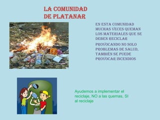 La comunidad
de platanar
En esta comunidad
muchas veces queman
los materiales que se
deben reciclar
Provocando no solo
problemas de salud,
también se puede
provocar incendios
Ayudemos a implementar el
reciclaje, NO a las quemas, SI
al reciclaje
 