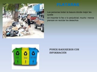 Platanar
Las personas botan la basura donde mejor les
quede
sin importar lo feo o lo perjudicial, mucho menos
piensan en reciclar los desechos
Poner basureros con
información
 
