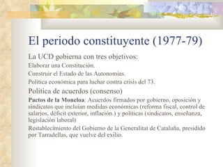 El periodo constituyente (1977-79)
La UCD gobierna con tres objetivos:
Elaborar una Constitución.
Construir el Estado de las Autonomías.
Política económica para luchar contra crisis del 73.
Política de acuerdos (consenso)
Pactos de la Moncloa: Acuerdos firmados por gobierno, oposición y
sindicatos que incluían medidas económicas (reforma fiscal, control de
salarios, déficit exterior, inflación.) y políticas (sindicatos, enseñanza,
legislación laboral)
Restablecimiento del Gobierno de la Generalitat de Cataluña, presidido
por Tarradellas, que vuelve del exilio.
 