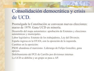 Consolidación democrática y crisis
de UCD.
Promulgada la Constitución se convocan nuevas elecciones:
marzo de 1979. Gana UCD en minoría.
Desarrollo del mapa autonómico: aprobación de Estatutos y elecciones
autonómicas y municipales.
Labor legislativa: Estatuto de los trabajadores, Ley del Divorcio.
España ingresa en la OTAN, con la oposición de la izquierda.
Cambios en la oposición:
PSOE abandona el marxismo. Liderazgo de Felipe González, gana
apoyos.
Debilitamiento del PCE de Carrillo por divisiones internas
La UCD se debilita y un grupo se pasa a AP.
 