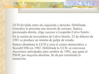 UCD dividida entre ala izquierda y derecha. Debilitada,
González le presenta una moción de censura. Suárez,
presionado dimite, elige sucesor a Leopoldo Calvo Sotelo .
En la sesión de investidura de Calvo Sotelo, 23 de febrero de
1981 se produce un intento de golpe de estado.
Suárez abandona la UCD y crea el centro democrático y
Social(CDS) en 1982. Debilitada la UCD, se convocan
elecciones anticipadas para octubre de 1982, que gana el
PSOE por mayoría absoluta. Se da por terminada la
transición.
 