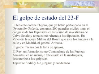 El golpe de estado del 23-F
El teniente coronel Tejero, que ya había participado en la
Operación Galaxia, con unos 200 guardias civiles toma el
congreso de los Diputados en la Sesión de investidura de
Calvo Sotelo y toma como rehenes a los diputados. En
Valencia le apoya Milans del Bosch que saca los tanques a la
calle y en Madrid, el general Armada.
El golpe fracasa por la falta de apoyos.
El Rey, uniformado, como Comandante de las Fuerzas
Armadas, en un mensaje televisado en la madrugada,
desautorizó a los golpistas.
Tejero se rindió y fue juzgado y condenado
 