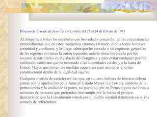 Discurso televisado de Juan Carlos I, noche del 23 al 24 de febrero de 1981

Al dirigirme a todos los españoles con brevedad y concisión, en las circunstancias
extraordinarias que en estos momentos estamos viviendo, pido a todos la mayor
serenidad y confianza, y les hago saber que he cursado a los capitanes generales
de las regiones militares la orden siguiente: ante la situación creada por los
sucesos desarrollados en el palacio del Congreso, y para evitar cualquier posible
confusión, confirmo que he ordenado a las autoridades civiles y a la Junta de
Estado Mayor que tomen las medidas necesarias para mantener el orden
constitucional dentro de la legalidad vigente.
Cualquier medida de carácter militar que, en su caso, hubiera de tomarse deberá
contar con la aprobación de la Junta de Estado Mayor. La Corona, símbolo de la
permanencia y la unidad de la patria, no puede tolerar en forma alguna acciones o
actitudes de personas que pretendan interrumpir por la fuerza el proceso
democrático que la Constitución votada por el pueblo español determinó en su día
a través de referéndum.
 