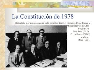 La Constitución de 1978
 Redactada por consenso entre siete ponentes: Gabriel Cisneros, Pérez Llorca y
                                                      Miguel Herrero (UCD);
                                                                  Fraga (AP),
                                                            Solé Tura (PCE),
                                                         Peces Barba (PSOE)
                                                                    y Miquel
                                                                  Roca (CiU).
 