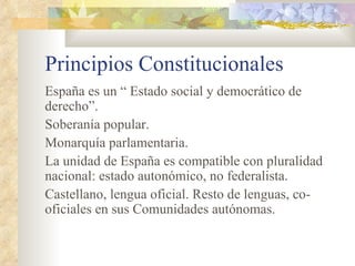 Principios Constitucionales
España es un “ Estado social y democrático de
derecho”.
Soberanía popular.
Monarquía parlamentaria.
La unidad de España es compatible con pluralidad
nacional: estado autonómico, no federalista.
Castellano, lengua oficial. Resto de lenguas, co-
oficiales en sus Comunidades autónomas.
 