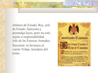 Jefatura de Estado: Rey, jefe
de Estado. Sanciona y
promulga leyes, pero no está
sujeto a responsabilidad.
Jefe de las Fuerzas Armadas.
Sucesión: se favorece al
varón: Felipe, heredero del
trono.
 
