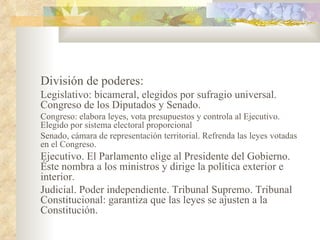 División de poderes:
Legislativo: bicameral, elegidos por sufragio universal.
Congreso de los Diputados y Senado.
Congreso: elabora leyes, vota presupuestos y controla al Ejecutivo.
Elegido por sistema electoral proporcional
Senado, cámara de representación territorial. Refrenda las leyes votadas
en el Congreso.
Ejecutivo. El Parlamento elige al Presidente del Gobierno.
Éste nombra a los ministros y dirige la política exterior e
interior.
Judicial. Poder independiente. Tribunal Supremo. Tribunal
Constitucional: garantiza que las leyes se ajusten a la
Constitución.
 