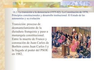 .
 16.1. La transición a la democracia (1975-82). La Constitución de 1978.
Principios constitucionales y desarrollo institucional. El Estado de las
autonomías y su evolución

Transición: proceso de
desmantelamiento de la
dictadura franquista y paso a
monarquía constitucional.
Entre la muerte de Franco y
coronación de Juan Carlos de
Borbón como Juan Carlos I y
la llegada al poder del PSOE
en 1982.
 