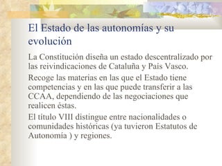 El Estado de las autonomías y su
evolución
La Constitución diseña un estado descentralizado por
las reivindicaciones de Cataluña y País Vasco.
Recoge las materias en las que el Estado tiene
competencias y en las que puede transferir a las
CCAA, dependiendo de las negociaciones que
realicen éstas.
El título VIII distingue entre nacionalidades o
comunidades históricas (ya tuvieron Estatutos de
Autonomía ) y regiones.
 