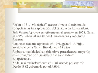 Artículo 151, “vía rápida”: acceso directo al máximo de
competencias tras aprobación del estatuto en Referendum.
País Vasco: Aprueba en referendum el estatuto en 1978. Gana
el PNV. Lehendakari: Carlos Garaicoechea y más tarde
Ardanza.
Cataluña: Estatuto aprobado en 1978, gana CiU. Pujol,
presidente de la Generalitat durante 23 años.
Ambas comunidades han sido clave para alcanzar mayorías
en el Congreso de diputados y han avanzado en
competencias.
Andalucía tras referendum en 1980 accede por esta vía.
Desde 1982 gobernada por el PSOE.
 