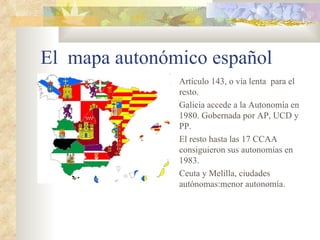 El mapa autonómico español
               Artículo 143, o vía lenta para el
               resto.
               Galicia accede a la Autonomía en
               1980. Gobernada por AP, UCD y
               PP.
               El resto hasta las 17 CCAA
               consiguieron sus autonomías en
               1983.
               Ceuta y Melilla, ciudades
               autónomas:menor autonomía.
 