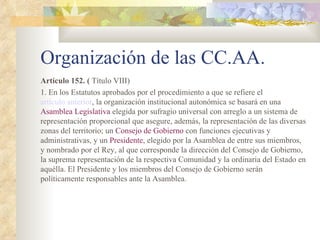Organización de las CC.AA.
Artículo 152. ( Título VIII)
1. En los Estatutos aprobados por el procedimiento a que se refiere el
artículo anterior, la organización institucional autonómica se basará en una
Asamblea Legislativa elegida por sufragio universal con arreglo a un sistema de
representación proporcional que asegure, además, la representación de las diversas
zonas del territorio; un Consejo de Gobierno con funciones ejecutivas y
administrativas, y un Presidente, elegido por la Asamblea de entre sus miembros,
y nombrado por el Rey, al que corresponde la dirección del Consejo de Gobierno,
la suprema representación de la respectiva Comunidad y la ordinaria del Estado en
aquélla. El Presidente y los miembros del Consejo de Gobierno serán
políticamente responsables ante la Asamblea.
 