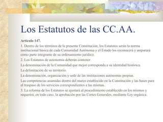 Los Estatutos de las CC.AA.
Artículo 147.
1. Dentro de los términos de la presente Constitución, los Estatutos serán la norma
institucional básica de cada Comunidad Autónoma y el Estado los reconocerá y amparará
como parte integrante de su ordenamiento jurídico.
2. Los Estatutos de autonomía deberán contener:
La denominación de la Comunidad que mejor corresponda a su identidad histórica.
La delimitación de su territorio.
La denominación, organización y sede de las instituciones autónomas propias.
Las competencias asumidas dentro del marco establecido en la Constitución y las bases para
el traspaso de los servicios correspondientes a las mismas.
3. La reforma de los Estatutos se ajustará al procedimiento establecido en los mismos y
requerirá, en todo caso, la aprobación por las Cortes Generales, mediante Ley orgánica.
 