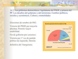 16.2. Los gobiernos democráticos: legislaturas del PSOE y primera del
PP. Los desafíos del golpismo y del terrorismo. Cambios políticos,
sociales y económicos. Cultura y mentalidades


Elecciones de octubre de1982:
Victoria del PSOE por mayoría
absoluta. Permite mayor
estabilidad.
Fin de gobierno por consenso.
Victoria por 1ª vez de partido
político de izquierda. Derrota
definitiva del franquismo.
 