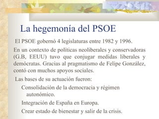 La hegemonía del PSOE
El PSOE gobernó 4 legislaturas entre 1982 y 1996.
En un contexto de políticas neoliberales y conservadoras
(G.B, EEUU) tuvo que conjugar medidas liberales y
demócratas. Gracias al pragmatismo de Felipe González,
contó con muchos apoyos sociales.
Las bases de su actuación fueron:
  Consolidación de la democracia y régimen
     autonómico.
  Integración de España en Europa.
  Crear estado de bienestar y salir de la crisis.
 