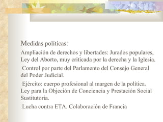 Medidas políticas:
Ampliación de derechos y libertades: Jurados populares,
Ley del Aborto, muy criticada por la derecha y la Iglesia.
Control por parte del Parlamento del Consejo General
del Poder Judicial.
Ejército: cuerpo profesional al margen de la política.
Ley para la Objeción de Conciencia y Prestación Social
Sustitutoria.
Lucha contra ETA. Colaboración de Francia
 