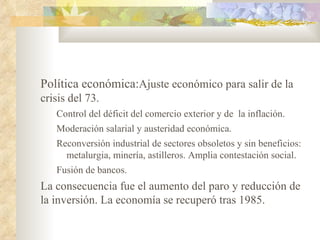 Política económica:Ajuste económico para salir de la
crisis del 73.
   Control del déficit del comercio exterior y de la inflación.
   Moderación salarial y austeridad económica.
   Reconversión industrial de sectores obsoletos y sin beneficios:
     metalurgia, minería, astilleros. Amplia contestación social.
   Fusión de bancos.
La consecuencia fue el aumento del paro y reducción de
la inversión. La economía se recuperó tras 1985.
 