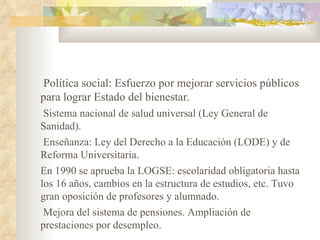 Política social: Esfuerzo por mejorar servicios públicos
para lograr Estado del bienestar.
 Sistema nacional de salud universal (Ley General de
Sanidad).
 Enseñanza: Ley del Derecho a la Educación (LODE) y de
Reforma Universitaria.
En 1990 se aprueba la LOGSE: escolaridad obligatoria hasta
los 16 años, cambios en la estructura de estudios, etc. Tuvo
gran oposición de profesores y alumnado.
 Mejora del sistema de pensiones. Ampliación de
prestaciones por desempleo.
 