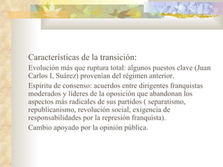 Características de la transición:
Evolución más que ruptura total: algunos puestos clave (Juan
Carlos I, Suárez) provenían del régimen anterior.
Espíritu de consenso: acuerdos entre dirigentes franquistas
moderados y líderes de la oposición que abandonan los
aspectos más radicales de sus partidos ( separatismo,
republicanismo, revolución social, exigencia de
responsabilidades por la represión franquista).
Cambio apoyado por la opinión pública.
 