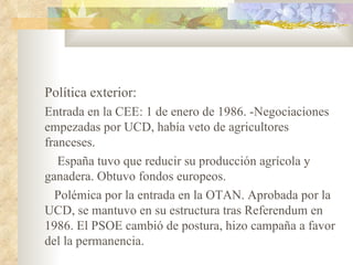 Política exterior:
Entrada en la CEE: 1 de enero de 1986. -Negociaciones
empezadas por UCD, había veto de agricultores
franceses.
   España tuvo que reducir su producción agrícola y
ganadera. Obtuvo fondos europeos.
  Polémica por la entrada en la OTAN. Aprobada por la
UCD, se mantuvo en su estructura tras Referendum en
1986. El PSOE cambió de postura, hizo campaña a favor
del la permanencia.
 