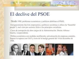 El declive del PSOE
 Desde 1988, problemas económicos y políticos debilitan al PSOE.
 Enriquecimiento fácil de empresarios y políticos socialistas o afines (la “beautiful
people”), mal visto por sectores fieles a los principios socialistas.
Casos de corrupción de altos cargos de la Administración. Dimite Alfonso
Guerra, vicepresidente.
 Política económica con medidas neoliberales: privatización de empresas estatales.
Supuso la ruptura con UGT y éxito de la huelga general del 14 de diciembre de
1988.
 