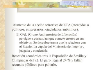 Aumento de la acción terrorista de ETA (atentados a
políticos, empresarios, ciudadanos anónimos).
   El GAL (Grupo Antiterrorista de Liberación)
     persigue a etarras, aunque comete errores en sus
     objetivos. Se descubre trama que le relaciona con
     el Estado. La cúpula del Ministerio del Interior ,
     juzgada y condenada.
Recesión económica tras la Exposición de Sevilla y
Olimpiadas del 92. El paro llega al 24 % y faltan
recursos públicos para paliarlo.
 