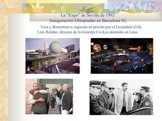 La “Expo” de Sevilla de 1992
       Inauguración Olimpiadas en Barcelona 92.
 Vera y Barrionuevo ingresan en prisión por el Escándalo GAL.
Luis Roldán, director de la Guardia Civil,es detenido en Laos.
 