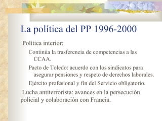La política del PP 1996-2000
Política interior:
   Continúa la trasferencia de competencias a las
     CCAA.
   Pacto de Toledo: acuerdo con los sindicatos para
     asegurar pensiones y respeto de derechos laborales.
   Ejército profesional y fin del Servicio obligatorio.
 Lucha antiterrorista: avances en la persecución
policial y colaboración con Francia.
 