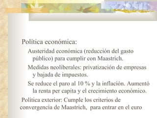 Política económica:
   Austeridad económica (reducción del gasto
      público) para cumplir con Maastrich.
   Medidas neoliberales: privatización de empresas
      y bajada de impuestos.
   Se reduce el paro al 10 % y la inflación. Aumentó
      la renta per capita y el crecimiento económico.
 Política exterior: Cumple los criterios de
convergencia de Maastrich, para entrar en el euro
 