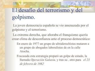 El desafío del terrorismo y del
golpismo.
 La joven democracia española se vio amenazada por el
golpismo y el terrorismo.
 La extrema derecha, que añoraba el franquismo quería
crear clima de desconfianza ante el proceso democrático:
   En enero de 1977 un grupo de ultraderechistas mataron a
     un grupo de abogados laboralistas de en la calle
     Atocha.
   Fracasada esta estrategia preparó un golpe de estado, la
     llamada Operación Galaxia, y tras su , otro para el 23
     de febrero de 1982
 