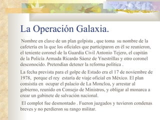 La Operación Galaxia.
Nombre en clave de un plan golpista , que toma su nombre de la
cafetería en la que los oficiales que participaron en él se reunieron,
el teniente coronel de la Guardia Civil Antonio Tejero, el capitán
de la Policía Armada Ricardo Sáenz de Ynestrillas y otro coronel
desconocido. Pretendían detener la reforma política .
La fecha prevista para el golpe de Estado era el 17 de noviembre de
1978, porque el rey estaría de viaje oficial en México. El plan
consistía en ocupar el palacio de La Moncloa, y arrestar al
gobierno, reunido en Consejo de Ministros, y obligar al monarca a
crear un gabinete de salvación nacional.
 El complot fue desmontado . Fueron juzgados y tuvieron condenas
breves y no perdieron su rango militar.
 