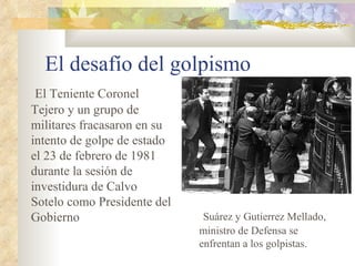El desafío del golpismo
 El Teniente Coronel
Tejero y un grupo de
militares fracasaron en su
intento de golpe de estado
el 23 de febrero de 1981
durante la sesión de
investidura de Calvo
Sotelo como Presidente del
Gobierno                      Suárez y Gutierrez Mellado,
                             ministro de Defensa se
                             enfrentan a los golpistas.
 