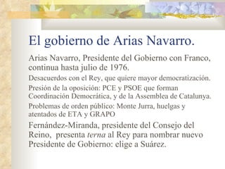 El gobierno de Arias Navarro.
Arias Navarro, Presidente del Gobierno con Franco,
continua hasta julio de 1976.
Desacuerdos con el Rey, que quiere mayor democratización.
Presión de la oposición: PCE y PSOE que forman
Coordinación Democrática, y de la Assemblea de Catalunya.
Problemas de orden público: Monte Jurra, huelgas y
atentados de ETA y GRAPO
Fernández-Miranda, presidente del Consejo del
Reino, presenta terna al Rey para nombrar nuevo
Presidente de Gobierno: elige a Suárez.
 