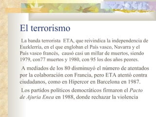 El terrorismo
 La banda terrorista ETA, que reivindica la independencia de
Euzklerría, en el que engloban el País vasco, Navarra y el
País vasco francés, causó casi un millar de muertos, siendo
1979, con77 muertos y 1980, con 95 los dos años peores.
 A mediados de los 80 disminuyó el número de atentados
por la colaboración con Francia, pero ETA atentó contra
ciudadanos, como en Hipercor en Barcelona en 1987.
Los partidos políticos democráticos firmaron el Pacto
de Ajuria Enea en 1988, donde rechazar la violencia
 