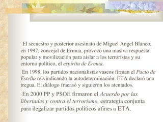 El secuestro y posterior asesinato de Miguel Ángel Blanco,
en 1997, concejal de Ermua, provocó una masiva respuesta
popular y movilización para aislar a los terroristas y su
entorno político, el espíritu de Ermua.
 En 1998, los partidos nacionalistas vascos firman el Pacto de
Estella reivindicando la autodeterminación. ETA declaró una
tregua. El diálogo fracasó y siguieron los atentados.
 En 2000 PP y PSOE firmaron el Acuerdo por las
libertades y contra el terrorismo, estrategia conjunta
para ilegalizar partidos políticos afines a ETA.
 