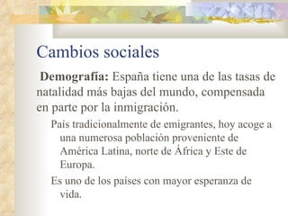 Cambios sociales
 Demografía: España tiene una de las tasas de
natalidad más bajas del mundo, compensada
en parte por la inmigración.
  País tradicionalmente de emigrantes, hoy acoge a
    una numerosa población proveniente de
    América Latina, norte de África y Este de
    Europa.
  Es uno de los países con mayor esperanza de
    vida.
 