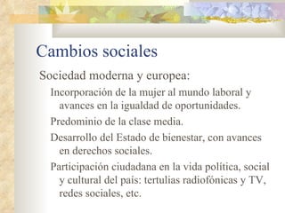 Cambios sociales
Sociedad moderna y europea:
 Incorporación de la mujer al mundo laboral y
   avances en la igualdad de oportunidades.
 Predominio de la clase media.
 Desarrollo del Estado de bienestar, con avances
   en derechos sociales.
 Participación ciudadana en la vida política, social
   y cultural del país: tertulias radiofónicas y TV,
   redes sociales, etc.
 