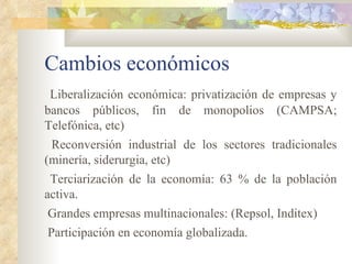 Cambios económicos
 Liberalización económica: privatización de empresas y
bancos públicos, fin de monopolios (CAMPSA;
Telefónica, etc)
 Reconversión industrial de los sectores tradicionales
(minería, siderurgia, etc)
 Terciarización de la economía: 63 % de la población
activa.
Grandes empresas multinacionales: (Repsol, Inditex)
Participación en economía globalizada.
 