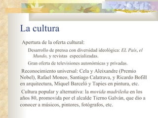 La cultura
Apertura de la oferta cultural:
   Desarrollo de prensa con diversidad ideológica: EL País, el
     Mundo, y revistas especializadas.
   Gran oferta de televisiones autonómicas y privadas.
 Reconocimiento universal: Cela y Aleixandre (Premio
Nobel), Rafael Moneo, Santiago Calatrava, y Ricardo Bofill
en arquitectura, Miquel Barceló y Tapies en pintura, etc.
 Cultura popular y alternativa: la movida madrileña en los
años 80, promovida por el alcalde Tierno Galván, que dio a
conocer a músicos, pintores, fotógrafos, etc.
 