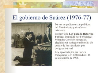 El gobierno de Suárez (1976-77)
                Forma un gobierno con políticos
                del Movimiento y demócrata
                cristianos.
                Promovió la Ley para la Reforma
                Política, inspirada por Fernández
                Miranda: Cortes bicamerales,
                elegidas por sufragio universal. Un
                quinto de los senadores por
                designación real.
                Ley aprobada por las Cortes
                franquistas y en Referendum: 15
                de diciembre de 1976.
 