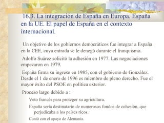 16.3. La integración de España en Europa. España
en la UE. El papel de España en el contexto
internacional.
 Un objetivo de los gobiernos democráticos fue integrar a España
en la CEE, cuya entrada se le denegó durante el franquismo.
 Adolfo Suárez solicitó la adhesión en 1977. Las negociaciones
empezaron en 1979.
España firma su ingreso en 1985, con el gobierno de González.
Desde el 1 de enero de 1996 es miembro de pleno derecho. Fue el
mayor éxito del PSOE en política exterior.
Proceso largo debido a :
    Veto francés para proteger su agricultura.
    España sería destinatario de numerosos fondos de cohesión, que
      perjudicaba a los países ricos.
    Contó con el apoyo de Alemania.
 