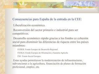 Consecuencias para España de la entrada en la CEE:
Liberalización económica.
 Reconversión del sector primario e industrial para ser
competitivos.
 Desarrollo económico rápido gracias a los fondos ce cohesión
social para disminuir las diferencias de riqueza entre los países
miembros:
    FEDER: Fondo Europeo de Desarrollo Regional.
    FEOGA: Fondo Europeo de Orientación y Garantía Agrícola
    FSE: Fondo Social Europeo.

 Estas ayudas permitieron la modernización de infraestructuras,
subvenciones a la agricultura, financiación de planes de formación
profesional, empleo, etc.
 