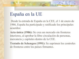 España en la UE
 Desde la entrada de España en la CEE, el 1 de enero de
1986, España ha participado y ratificado los principales
acuerdos:
Acta única (1986): Se crea un mercado sin fronteras
interiores, al aprobar la libre circulación de personas,
mercancía y capitales dentro de la CEE.
Tratado de Schengen (1991): Se suprimen los controles
de fronteras entre los países firmantes.
 