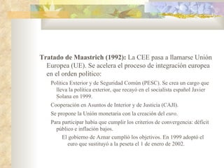 Tratado de Maastrich (1992): La CEE pasa a llamarse Unión
  Europea (UE). Se acelera el proceso de integración europea
  en el orden político:
   Política Exterior y de Seguridad Común (PESC). Se crea un cargo que
     lleva la política exterior, que recayó en el socialista español Javier
     Solana en 1999.
   Cooperación en Asuntos de Interior y de Justicia (CAJI).
   Se propone la Unión monetaria con la creación del euro.
   Para participar había que cumplir los criterios de convergencia: déficit
     público e inflación bajos.
        El gobierno de Aznar cumplió los objetivos. En 1999 adoptó el
          euro que sustituyó a la peseta el 1 de enero de 2002.
 