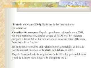 Tratado de Niza: (2003). Reforma de las instituciones
comunitarias.
 Constitución europea: España aprueba en referendum en 2004,
con baja participación, a pesar de que el PSOE y el PP hicieran
campaña a favor del sí. La falta de apoyo de otros países (Holanda,
Francia) la hizo fracasar.
En su lugar, se aprueba una versión menos ambiciosa, el Tratado
Constitucional Europeo, o Tratado de Lisboa, en 2005.
 España ha respaldado la ampliación de la UE a los países del norte
y este de Europa hasta llegar a la Europa de los 27.
 