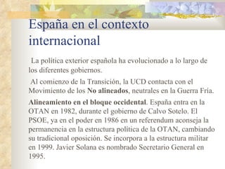 España en el contexto
internacional
 La política exterior española ha evolucionado a lo largo de
los diferentes gobiernos.
Al comienzo de la Transición, la UCD contacta con el
Movimiento de los No alineados, neutrales en la Guerra Fría.
Alineamiento en el bloque occidental. España entra en la
OTAN en 1982, durante el gobierno de Calvo Sotelo. El
PSOE, ya en el poder en 1986 en un referendum aconseja la
permanencia en la estructura política de la OTAN, cambiando
su tradicional oposición. Se incorpora a la estructura militar
en 1999. Javier Solana es nombrado Secretario General en
1995.
 